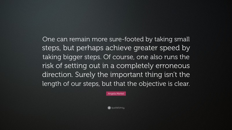 Angela Merkel Quote: “One can remain more sure-footed by taking small steps, but perhaps achieve greater speed by taking bigger steps. Of course, one also runs the risk of setting out in a completely erroneous direction. Surely the important thing isn’t the length of our steps, but that the objective is clear.”