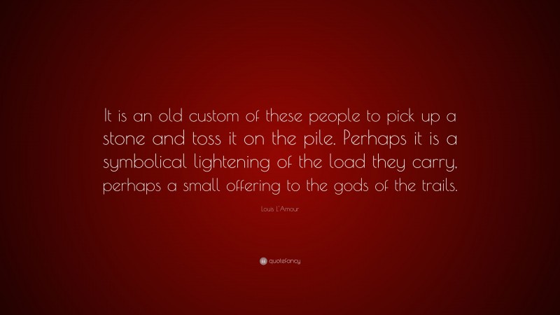 Louis L'Amour Quote: “It is an old custom of these people to pick up a stone and toss it on the pile. Perhaps it is a symbolical lightening of the load they carry, perhaps a small offering to the gods of the trails.”