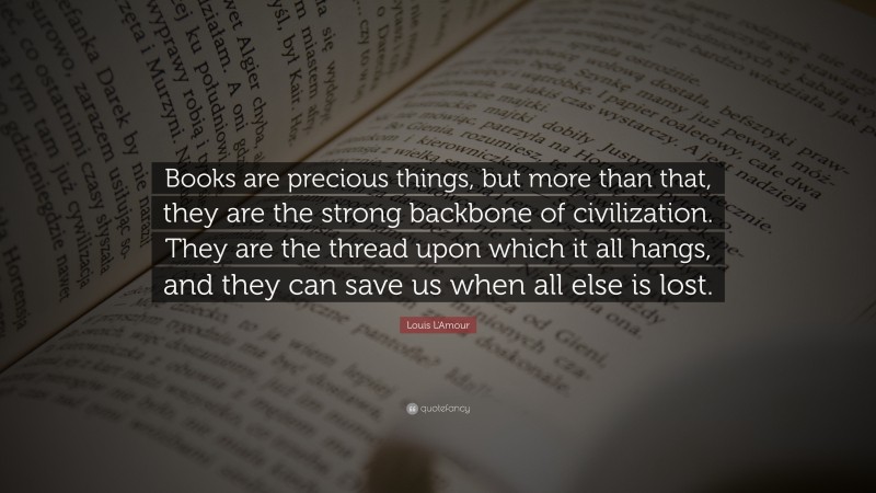 Louis L'Amour Quote: “Books are precious things, but more than that, they are the strong backbone of civilization. They are the thread upon which it all hangs, and they can save us when all else is lost.”