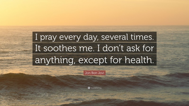 Jon Bon Jovi Quote: “I pray every day, several times. It soothes me. I don’t ask for anything, except for health.”