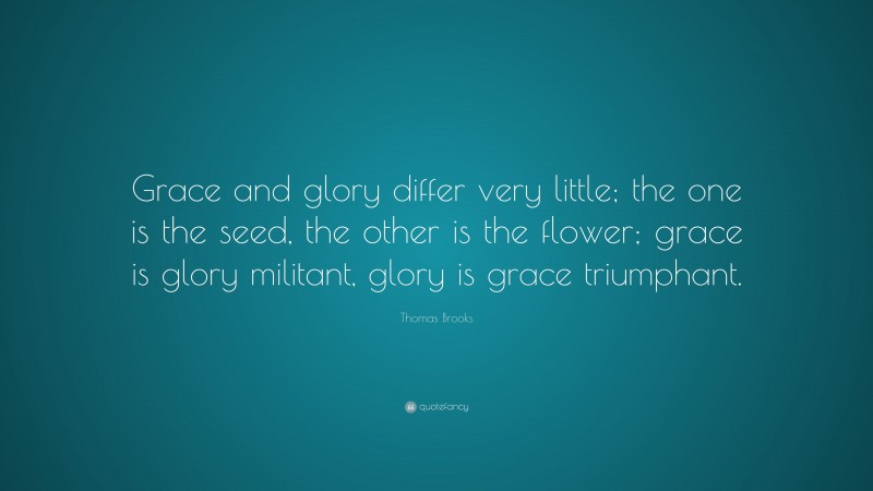 Thomas Brooks Quote: “Grace and glory differ very little; the one is the seed, the other is the flower; grace is glory militant, glory is grace triumphant.”