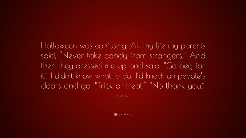 Rita Rudner Quote: “Halloween was confusing. All my life my parents said, “Never take candy from strangers.” And then they dressed me up and said, “Go beg for it.” I didn’t know what to do! I’d knock on people’s doors and go, “Trick or treat.” “No thank you.””