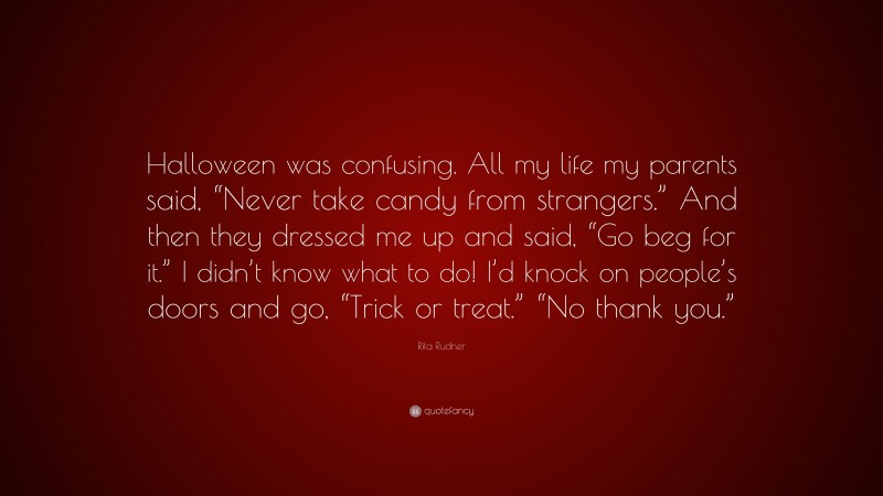 Rita Rudner Quote: “Halloween was confusing. All my life my parents said, “Never take candy from strangers.” And then they dressed me up and said, “Go beg for it.” I didn’t know what to do! I’d knock on people’s doors and go, “Trick or treat.” “No thank you.””
