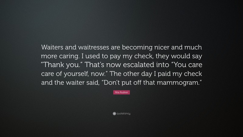 Rita Rudner Quote: “Waiters and waitresses are becoming nicer and much more caring. I used to pay my check, they would say “Thank you.” That’s now escalated into “You care care of yourself, now.” The other day I paid my check and the waiter said, “Don’t put off that mammogram.””