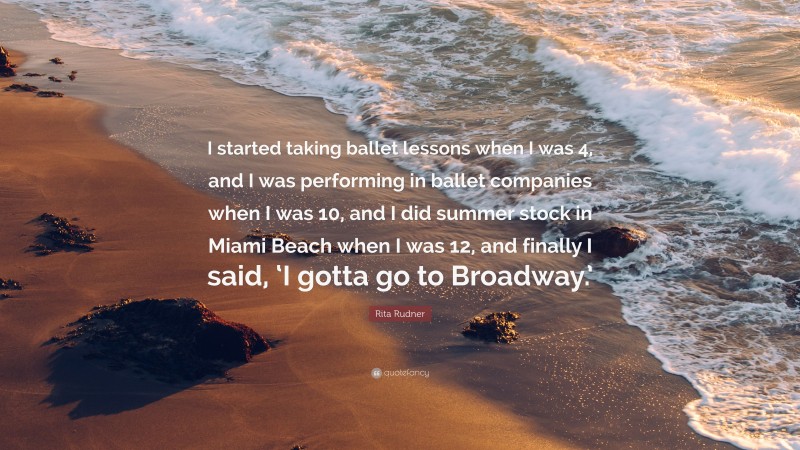 Rita Rudner Quote: “I started taking ballet lessons when I was 4, and I was performing in ballet companies when I was 10, and I did summer stock in Miami Beach when I was 12, and finally I said, ‘I gotta go to Broadway.’”