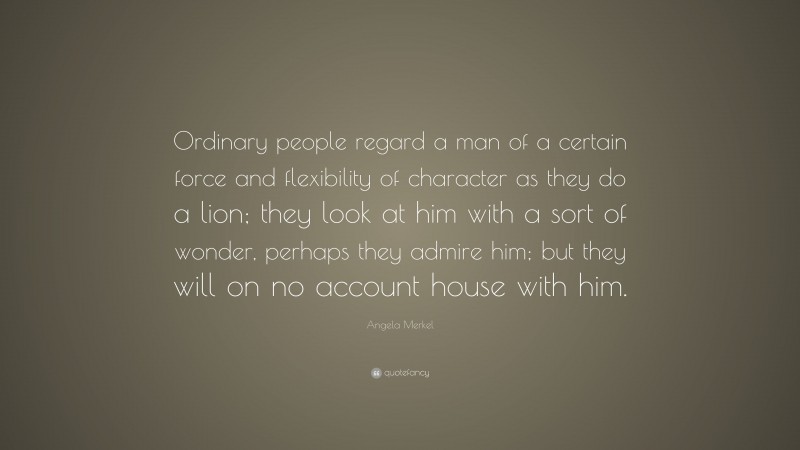 Angela Merkel Quote: “Ordinary people regard a man of a certain force and flexibility of character as they do a lion; they look at him with a sort of wonder, perhaps they admire him; but they will on no account house with him.”