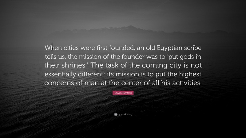 Lewis Mumford Quote: “When cities were first founded, an old Egyptian scribe tells us, the mission of the founder was to ‘put gods in their shrines.’ The task of the coming city is not essentially different: its mission is to put the highest concerns of man at the center of all his activities.”