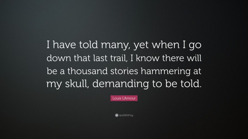 Louis L'Amour Quote: “I have told many, yet when I go down that last trail, I know there will be a thousand stories hammering at my skull, demanding to be told.”