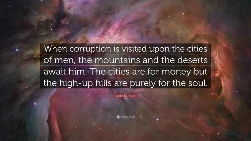 Louis L'Amour Quote: “When corruption is visited upon the cities of men, the mountains and the deserts await him. The cities are for money but the high-up hills are purely for the soul.”