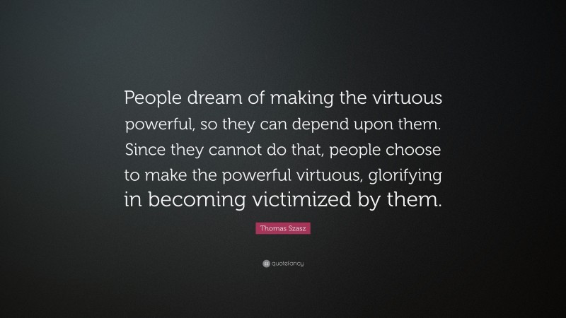 Thomas Szasz Quote: “People dream of making the virtuous powerful, so they can depend upon them. Since they cannot do that, people choose to make the powerful virtuous, glorifying in becoming victimized by them.”