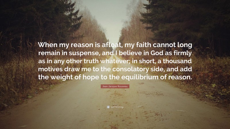 Jean-Jacques Rousseau Quote: “When my reason is afloat, my faith cannot long remain in suspense, and I believe in God as firmly as in any other truth whatever; in short, a thousand motives draw me to the consolatory side, and add the weight of hope to the equilibrium of reason.”