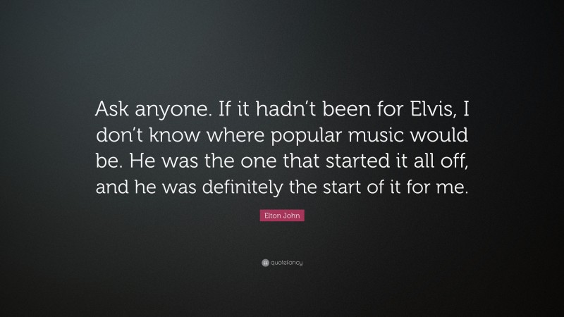 Elton John Quote: “Ask anyone. If it hadn’t been for Elvis, I don’t know where popular music would be. He was the one that started it all off, and he was definitely the start of it for me.”
