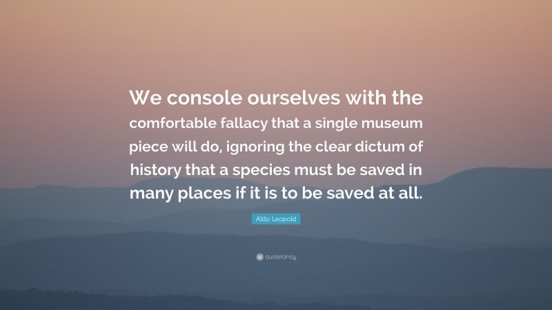 Aldo Leopold Quote: “We console ourselves with the comfortable fallacy that a single museum piece will do, ignoring the clear dictum of history that a species must be saved in many places if it is to be saved at all.”