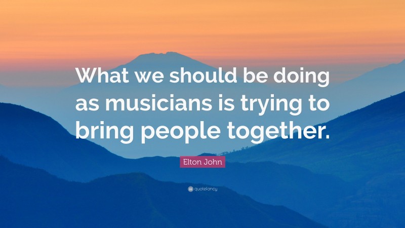 Elton John Quote: “What we should be doing as musicians is trying to bring people together.”