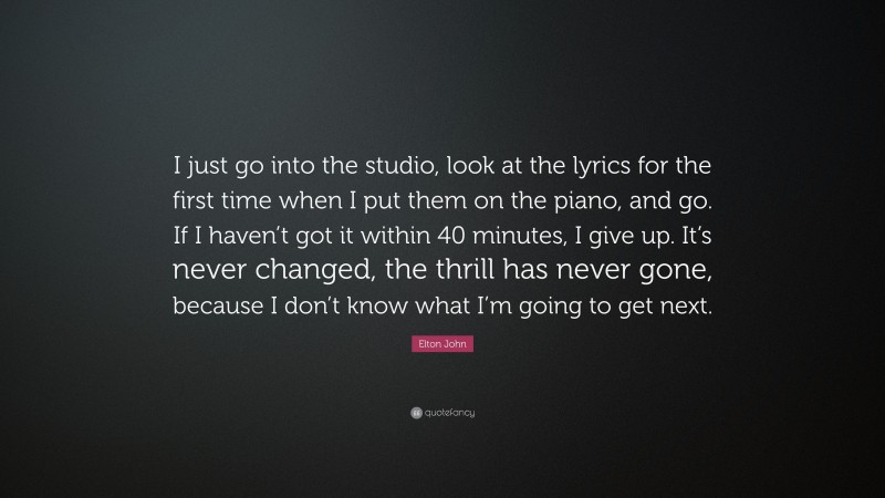 Elton John Quote: “I just go into the studio, look at the lyrics for the first time when I put them on the piano, and go. If I haven’t got it within 40 minutes, I give up. It’s never changed, the thrill has never gone, because I don’t know what I’m going to get next.”