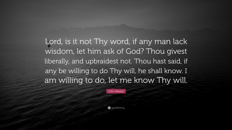 John Wesley Quote: “Lord, is it not Thy word, if any man lack wisdom, let him ask of God? Thou givest liberally, and upbraidest not. Thou hast said, if any be willing to do Thy will, he shall know. I am willing to do, let me know Thy will.”