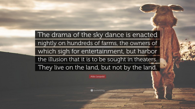 Aldo Leopold Quote: “The drama of the sky dance is enacted nightly on hundreds of farms, the owners of which sigh for entertainment, but harbor the illusion that it is to be sought in theaters. They live on the land, but not by the land.”