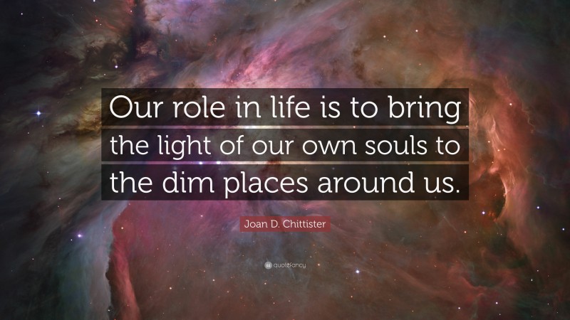Joan D. Chittister Quote: “Our role in life is to bring the light of our own souls to the dim places around us.”
