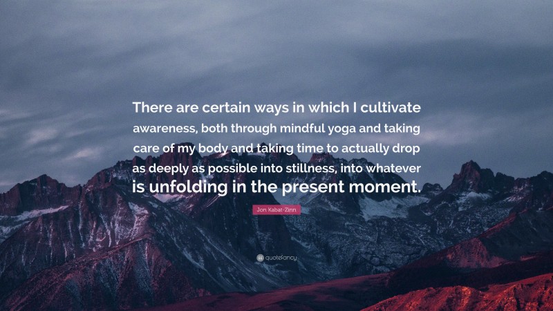 Jon Kabat-Zinn Quote: “There are certain ways in which I cultivate awareness, both through mindful yoga and taking care of my body and taking time to actually drop as deeply as possible into stillness, into whatever is unfolding in the present moment.”