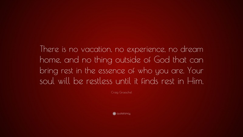 Craig Groeschel Quote: “There is no vacation, no experience, no dream home, and no thing outside of God that can bring rest in the essence of who you are. Your soul will be restless until it finds rest in Him.”