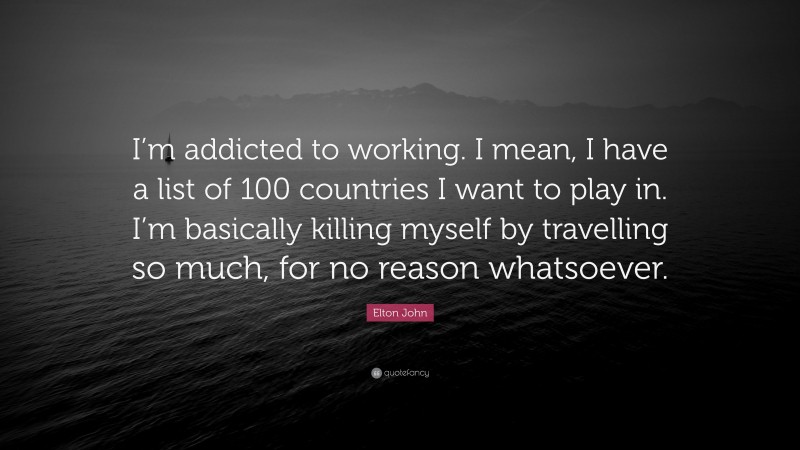 Elton John Quote: “I’m addicted to working. I mean, I have a list of 100 countries I want to play in. I’m basically killing myself by travelling so much, for no reason whatsoever.”