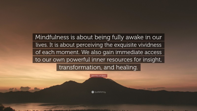 Jon Kabat-Zinn Quote: “Mindfulness is about being fully awake in our lives. It is about perceiving the exquisite vividness of each moment. We also gain immediate access to our own powerful inner resources for insight, transformation, and healing.”