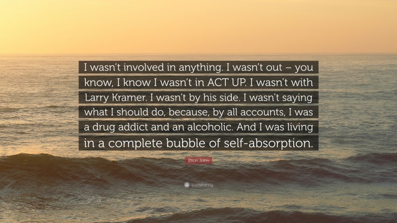 Elton John Quote: “I wasn’t involved in anything. I wasn’t out – you know, I know I wasn’t in ACT UP. I wasn’t with Larry Kramer. I wasn’t by his side. I wasn’t saying what I should do, because, by all accounts, I was a drug addict and an alcoholic. And I was living in a complete bubble of self-absorption.”