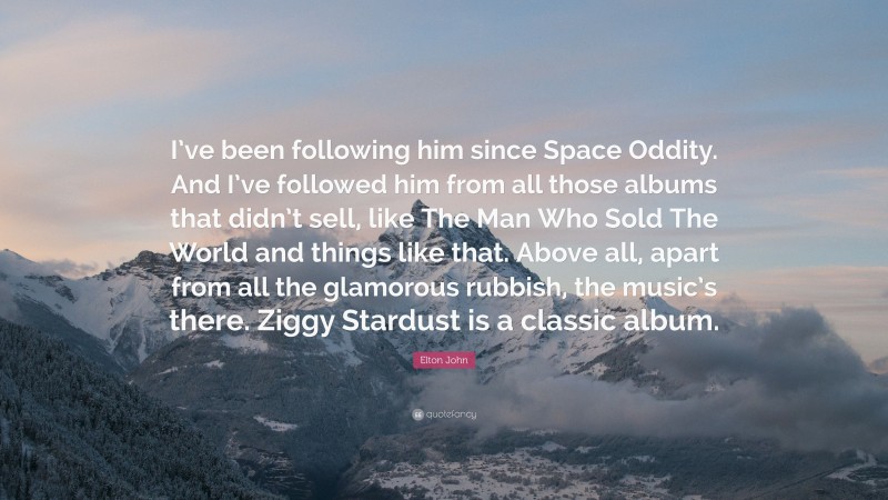 Elton John Quote: “I’ve been following him since Space Oddity. And I’ve followed him from all those albums that didn’t sell, like The Man Who Sold The World and things like that. Above all, apart from all the glamorous rubbish, the music’s there. Ziggy Stardust is a classic album.”