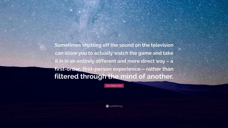 Jon Kabat-Zinn Quote: “Sometimes shutting off the sound on the television can allow you to actually watch the game and take it in in an entirely different and more direct way – a first-order, first-person experience – rather than filtered through the mind of another.”