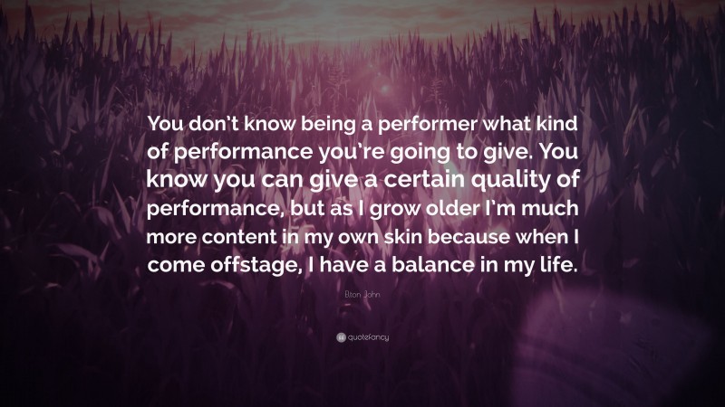Elton John Quote: “You don’t know being a performer what kind of performance you’re going to give. You know you can give a certain quality of performance, but as I grow older I’m much more content in my own skin because when I come offstage, I have a balance in my life.”