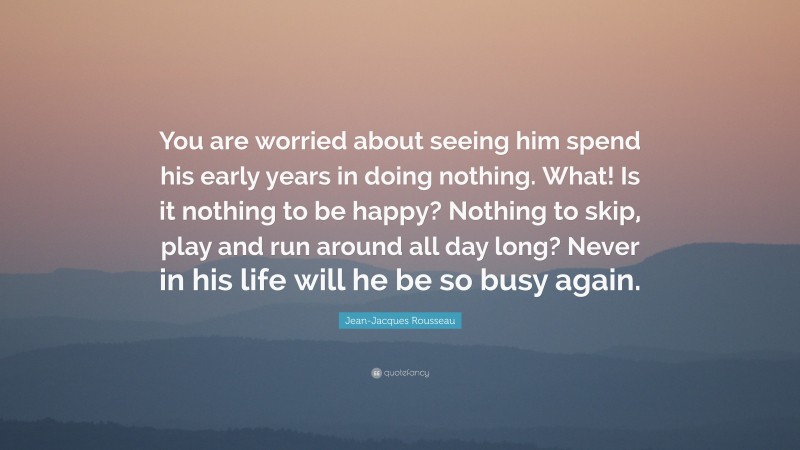 Jean-Jacques Rousseau Quote: “You are worried about seeing him spend his early years in doing nothing. What! Is it nothing to be happy? Nothing to skip, play and run around all day long? Never in his life will he be so busy again.”