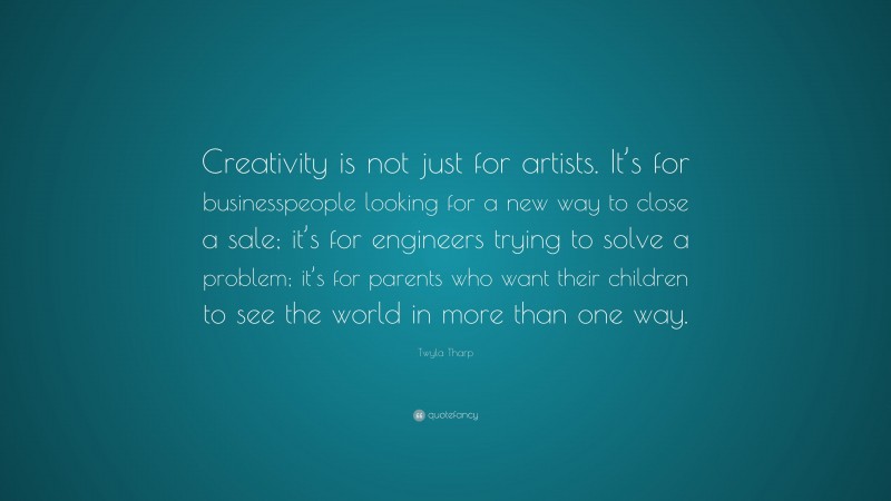 Twyla Tharp Quote: “Creativity is not just for artists. It’s for businesspeople looking for a new way to close a sale; it’s for engineers trying to solve a problem; it’s for parents who want their children to see the world in more than one way.”