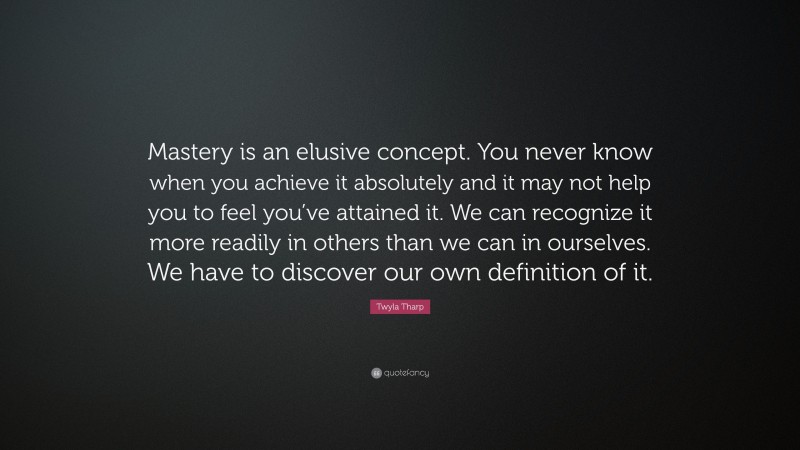 Twyla Tharp Quote: “Mastery is an elusive concept. You never know when you achieve it absolutely and it may not help you to feel you’ve attained it. We can recognize it more readily in others than we can in ourselves. We have to discover our own definition of it.”