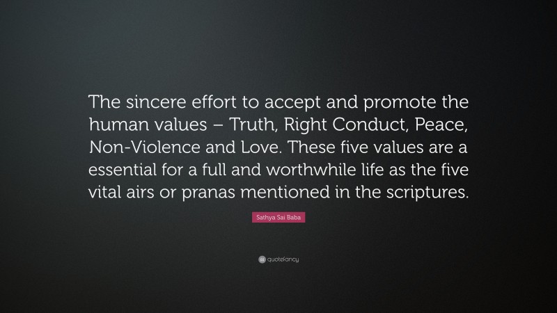 Sathya Sai Baba Quote: “The sincere effort to accept and promote the human values – Truth, Right Conduct, Peace, Non-Violence and Love. These five values are a essential for a full and worthwhile life as the five vital airs or pranas mentioned in the scriptures.”