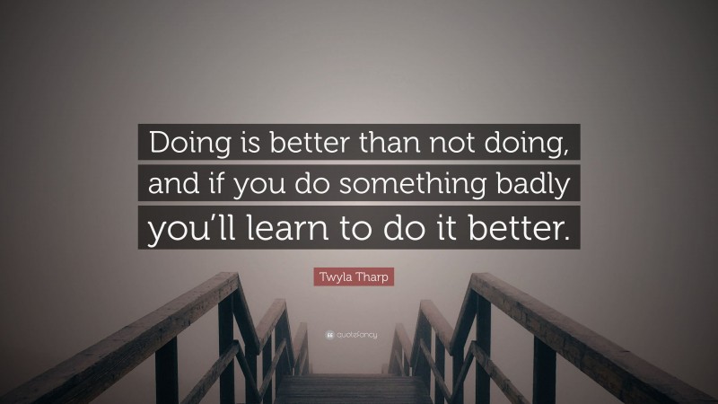 Twyla Tharp Quote: “Doing is better than not doing, and if you do something badly you’ll learn to do it better.”