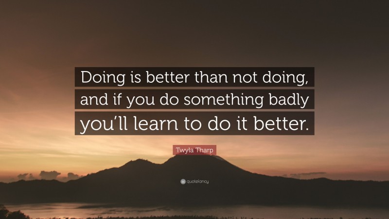 Twyla Tharp Quote: “Doing is better than not doing, and if you do something badly you’ll learn to do it better.”