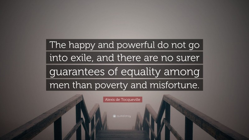 Alexis de Tocqueville Quote: “The happy and powerful do not go into exile, and there are no surer guarantees of equality among men than poverty and misfortune.”