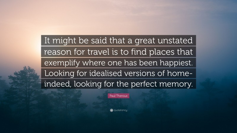 Paul Theroux Quote: “It might be said that a great unstated reason for travel is to find places that exemplify where one has been happiest. Looking for idealised versions of home-indeed, looking for the perfect memory.”