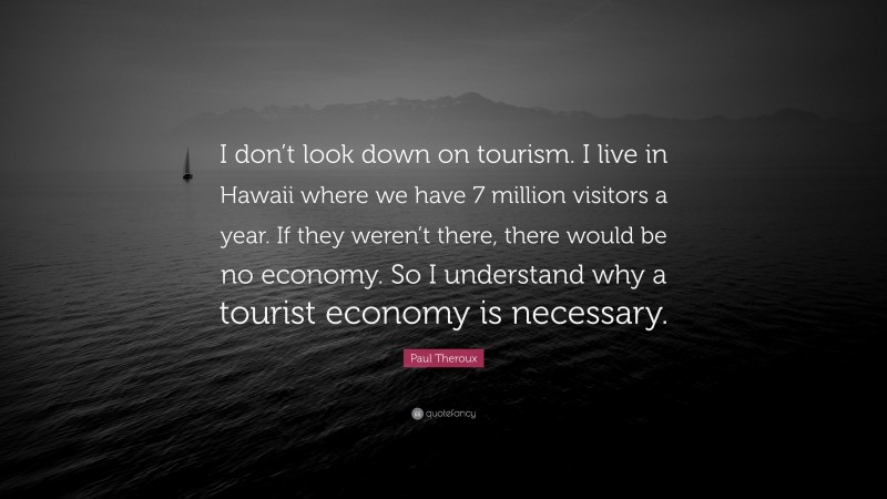 Paul Theroux Quote: “I don’t look down on tourism. I live in Hawaii where we have 7 million visitors a year. If they weren’t there, there would be no economy. So I understand why a tourist economy is necessary.”