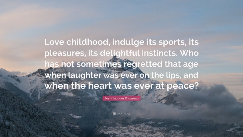 Jean-Jacques Rousseau Quote: “Love childhood, indulge its sports, its pleasures, its delightful instincts. Who has not sometimes regretted that age when laughter was ever on the lips, and when the heart was ever at peace?”