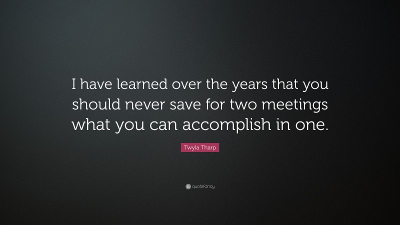 Twyla Tharp Quote: “I have learned over the years that you should never save for two meetings what you can accomplish in one.”