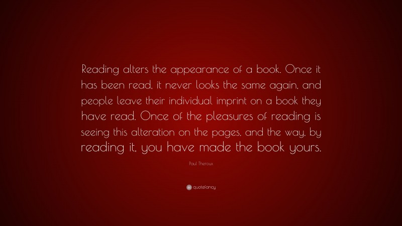 Paul Theroux Quote: “Reading alters the appearance of a book. Once it has been read, it never looks the same again, and people leave their individual imprint on a book they have read. Once of the pleasures of reading is seeing this alteration on the pages, and the way, by reading it, you have made the book yours.”