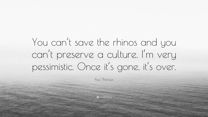 Paul Theroux Quote: “You can’t save the rhinos and you can’t preserve a culture. I’m very pessimistic. Once it’s gone, it’s over.”
