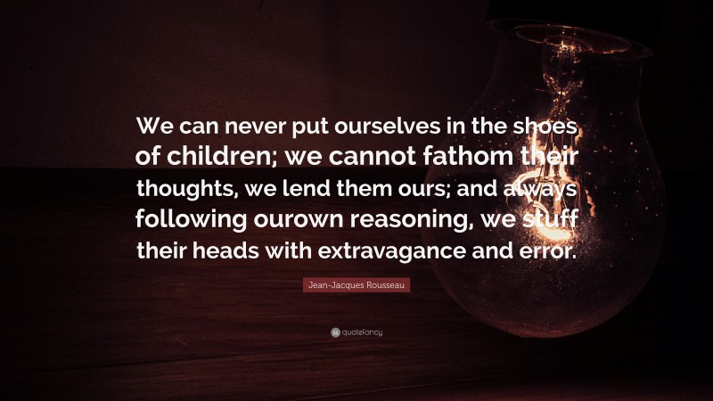 Jean-Jacques Rousseau Quote: “We can never put ourselves in the shoes of children; we cannot fathom their thoughts, we lend them ours; and always following ourown reasoning, we stuff their heads with extravagance and error.”