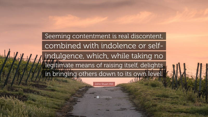 John Stuart Mill Quote: “Seeming contentment is real discontent, combined with indolence or self-indulgence, which, while taking no legitimate means of raising itself, delights in bringing others down to its own level.”