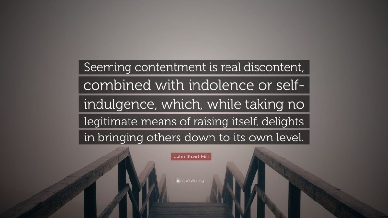 John Stuart Mill Quote: “Seeming contentment is real discontent, combined with indolence or self-indulgence, which, while taking no legitimate means of raising itself, delights in bringing others down to its own level.”