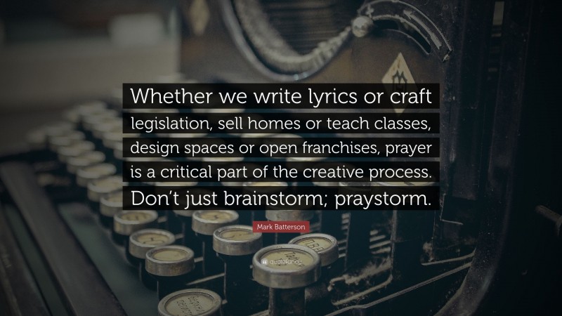 Mark Batterson Quote: “Whether we write lyrics or craft legislation, sell homes or teach classes, design spaces or open franchises, prayer is a critical part of the creative process. Don’t just brainstorm; praystorm.”