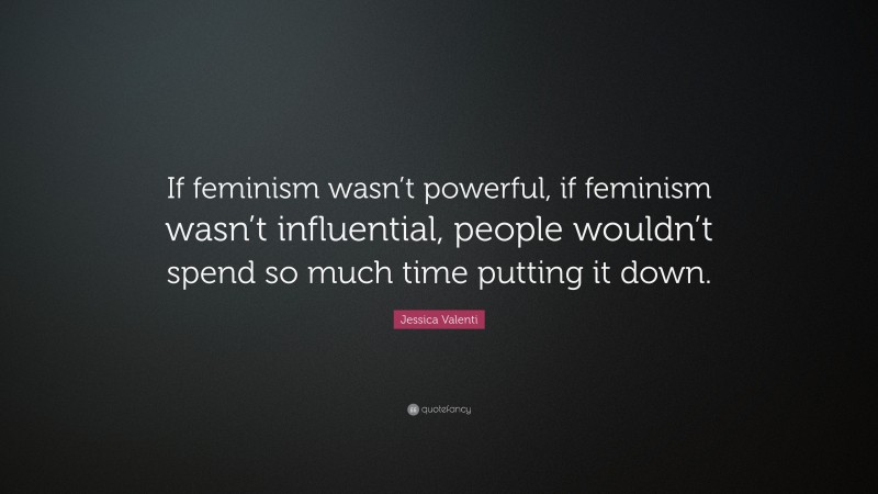 Jessica Valenti Quote: “If feminism wasn’t powerful, if feminism wasn’t influential, people wouldn’t spend so much time putting it down.”