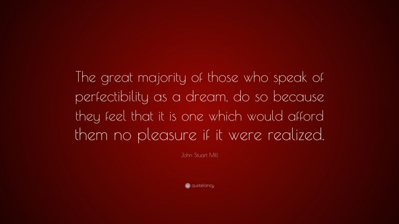 John Stuart Mill Quote: “The great majority of those who speak of perfectibility as a dream, do so because they feel that it is one which would afford them no pleasure if it were realized.”