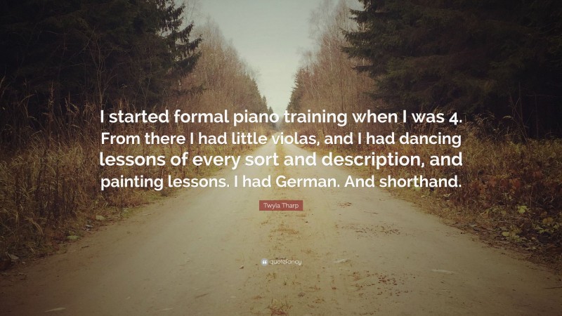 Twyla Tharp Quote: “I started formal piano training when I was 4. From there I had little violas, and I had dancing lessons of every sort and description, and painting lessons. I had German. And shorthand.”